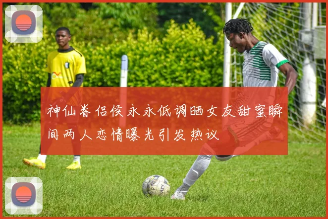 神仙眷侣侯永永低调晒女友甜蜜瞬间两人恋情曝光引发热议