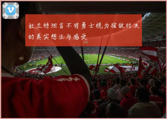 杜兰特坦言不将勇士视为宿敌对决的真实想法与感受
