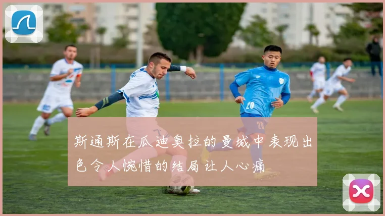 斯通斯在瓜迪奥拉的曼城中表现出色令人惋惜的结局让人心痛