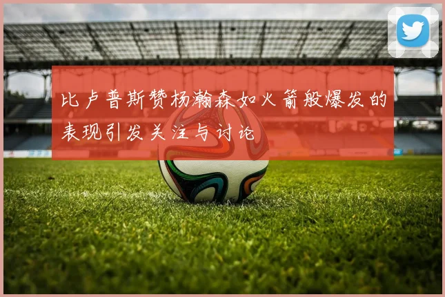 比卢普斯赞杨瀚森如火箭般爆发的表现引发关注与讨论