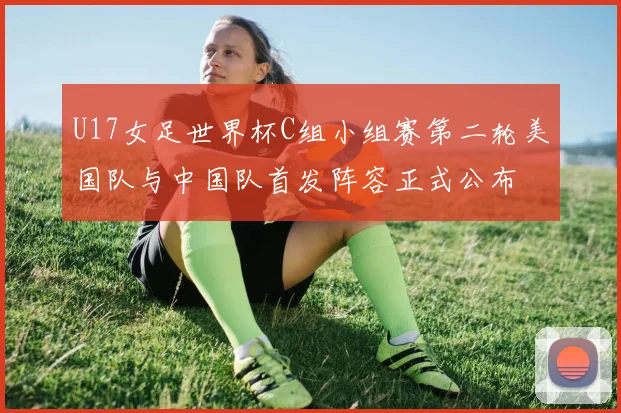 U17女足世界杯C组小组赛第二轮美国队与中国队首发阵容正式公布