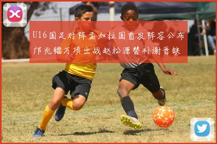 U16国足对阵孟加拉国首发阵容公布邝兆镭万项出战赵松源替补谢晋缺席