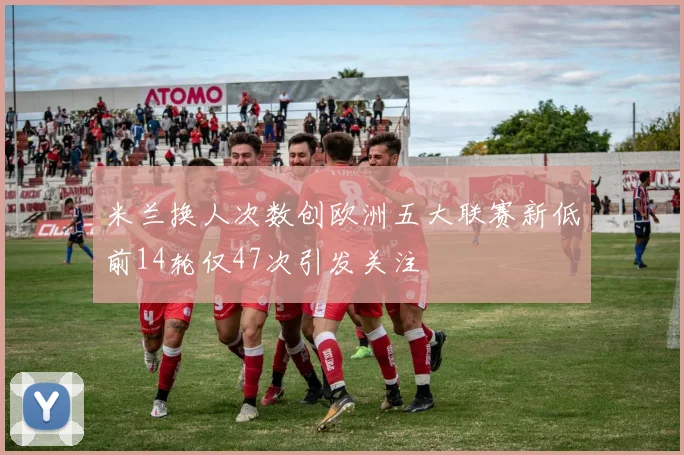 米兰换人次数创欧洲五大联赛新低前14轮仅47次引发关注