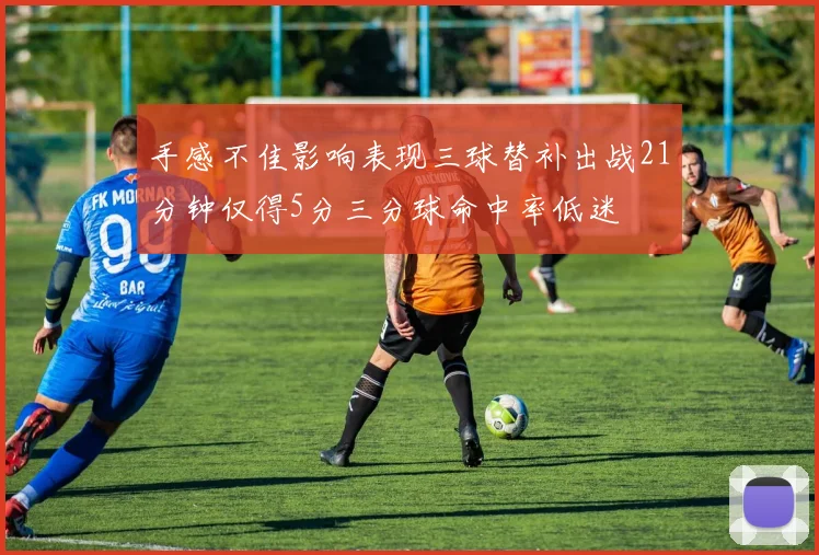 手感不佳影响表现三球替补出战21分钟仅得5分三分球命中率低迷