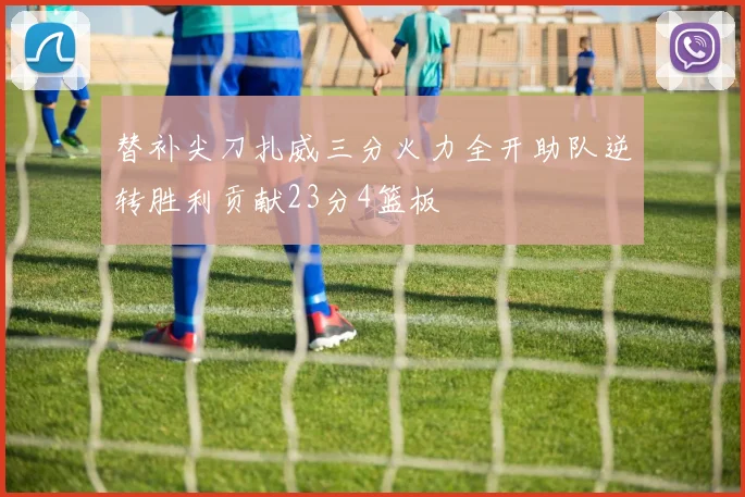 替补尖刀扎威三分火力全开助队逆转胜利贡献23分4篮板
