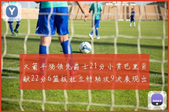 火箭半场领先爵士21分小贾巴里贡献22分6篮板杜兰特助攻9次表现出色