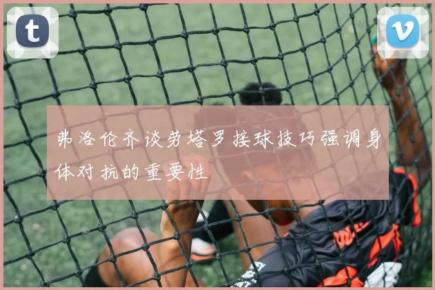 弗洛伦齐谈劳塔罗接球技巧强调身体对抗的重要性