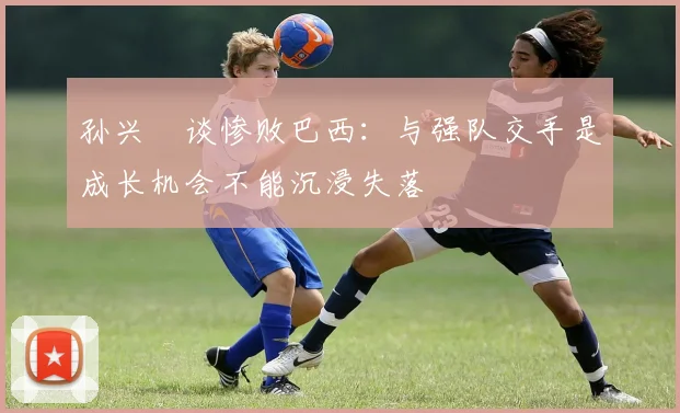 孙兴慜谈惨败巴西：与强队交手是成长机会不能沉浸失落