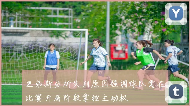 里弗斯分析失利原因强调球队需在比赛开局阶段掌控主动权