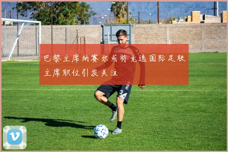 巴黎主席纳赛尔或将竞选国际足联主席职位引发关注