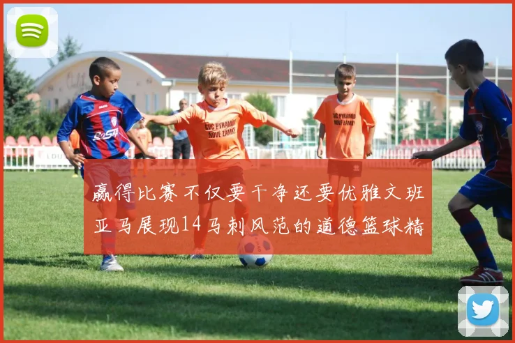 赢得比赛不仅要干净还要优雅文班亚马展现14马刺风范的道德篮球精神