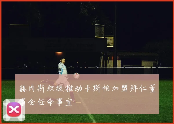 赫内斯积极推动卡斯帕加盟拜仁董事会任命事宜