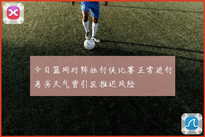 今日篮网对阵独行侠比赛正常进行恶劣天气曾引发推迟风险