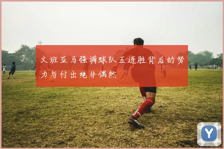 文班亚马强调球队五连胜背后的努力与付出绝非偶然