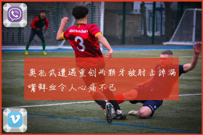 奥孔武遭遇重创两颗牙被肘击掉满嘴鲜血令人心痛不已