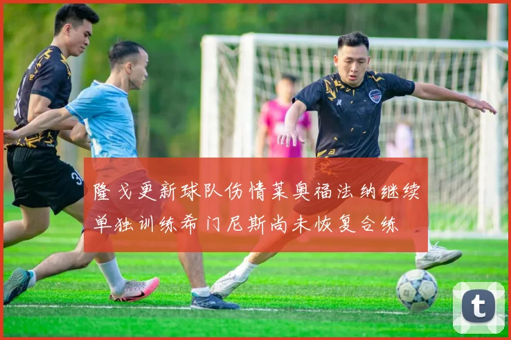隆戈更新球队伤情莱奥福法纳继续单独训练希门尼斯尚未恢复合练