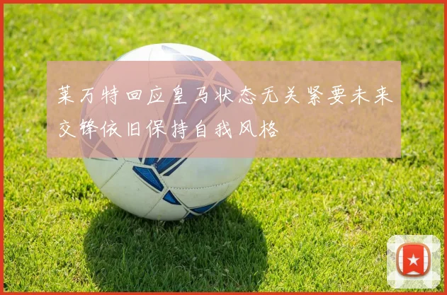 莱万特回应皇马状态无关紧要未来交锋依旧保持自我风格