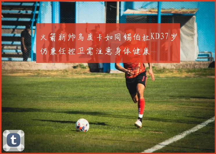 火箭新帅乌度卡如同锡伯杜KD37岁仍兼任控卫需注意身体健康