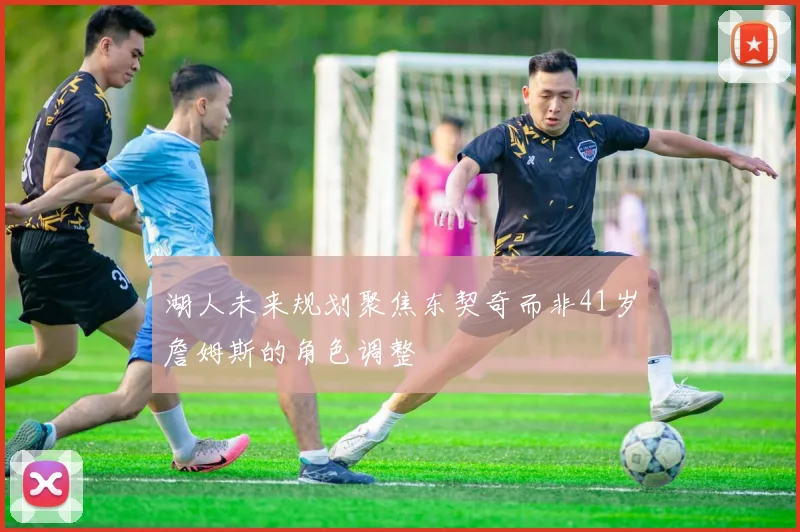 湖人未来规划聚焦东契奇而非41岁詹姆斯的角色调整