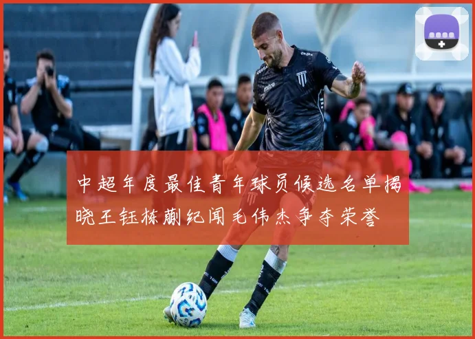 中超年度最佳青年球员候选名单揭晓王钰栋蒯纪闻毛伟杰争夺荣誉