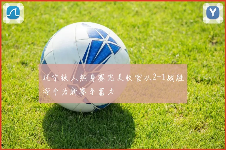 辽宁铁人热身赛完美收官以2-1战胜海牛为新赛季蓄力