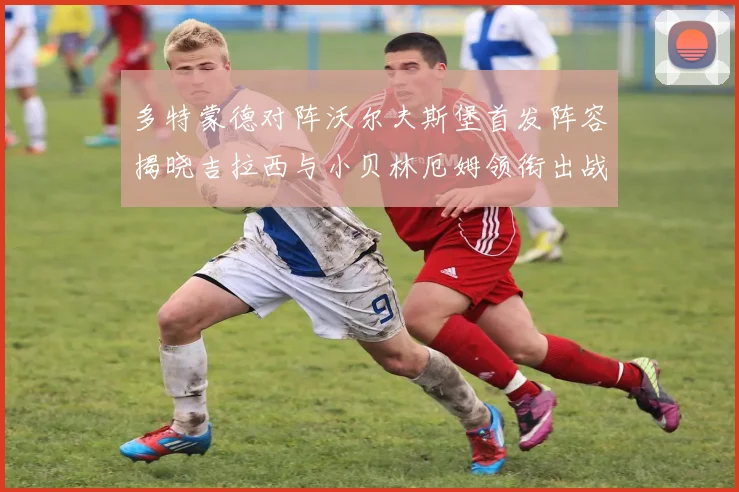多特蒙德对阵沃尔夫斯堡首发阵容揭晓吉拉西与小贝林厄姆领衔出战