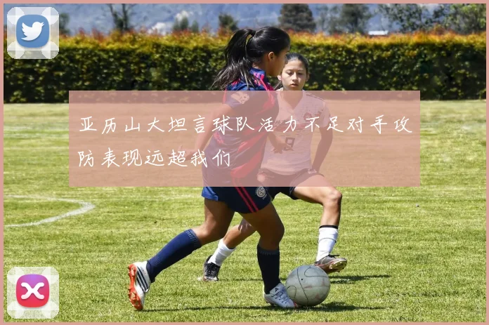 亚历山大坦言球队活力不足对手攻防表现远超我们