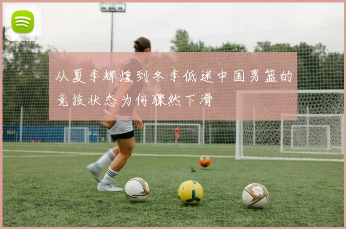 从夏季辉煌到冬季低迷中国男篮的竞技状态为何骤然下滑