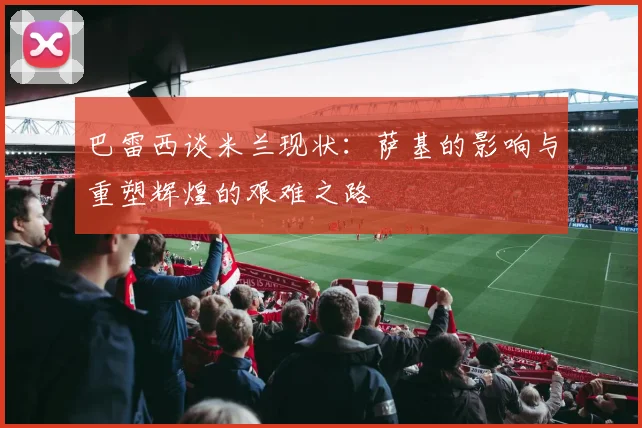 巴雷西谈米兰现状：萨基的影响与重塑辉煌的艰难之路