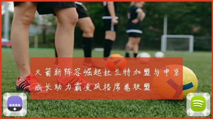 火箭新阵容崛起杜兰特加盟与申京成长助力霸凌风格席卷联盟